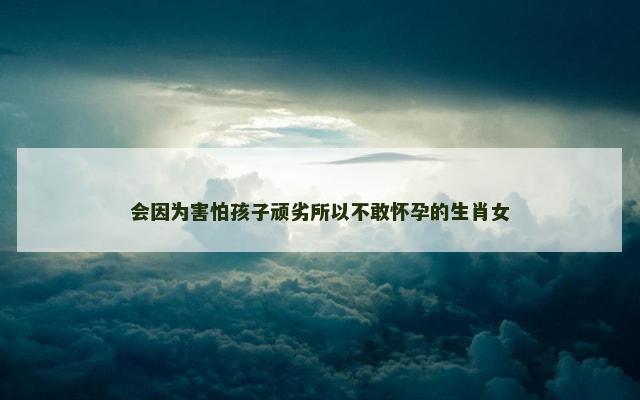 会因为害怕孩子顽劣所以不敢怀孕的生肖女
