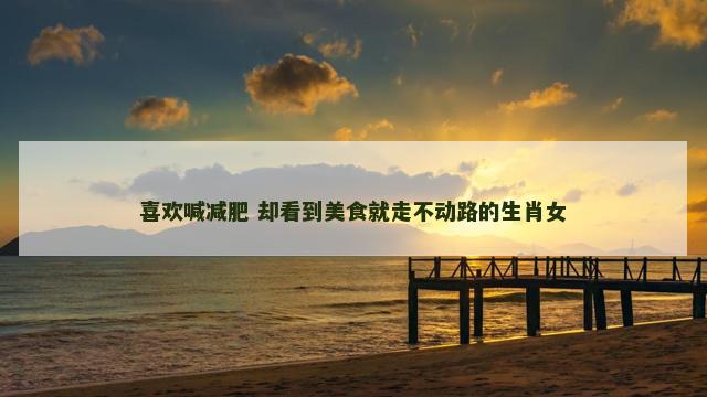 喜欢喊减肥 却看到美食就走不动路的生肖女