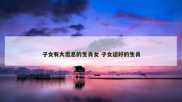 子女有大出息的生肖女 子女运好的生肖