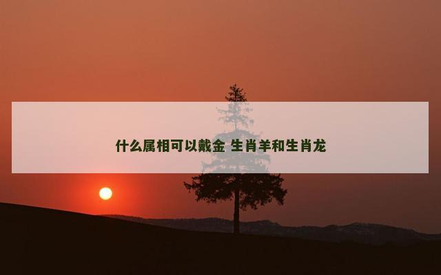 什么属相可以戴金 生肖羊和生肖龙