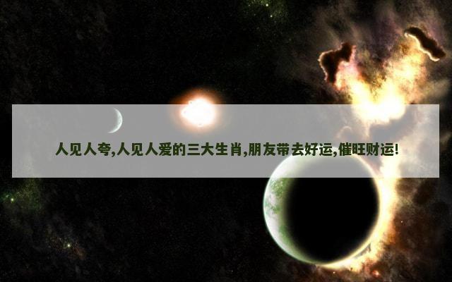 人见人夸,人见人爱的三大生肖,朋友带去好运,催旺财运!