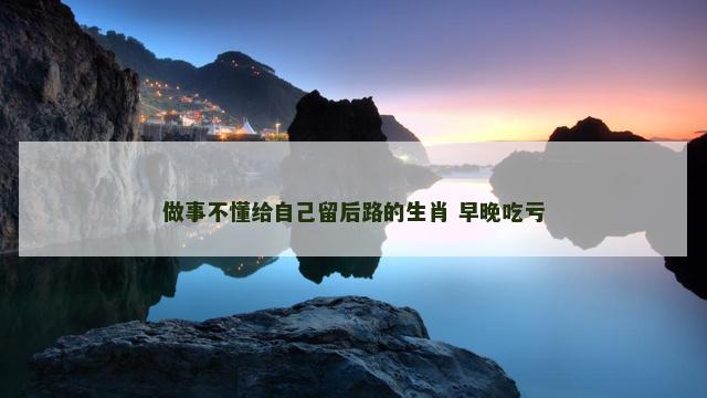 做事不懂给自己留后路的生肖 早晚吃亏