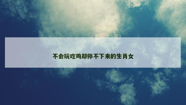 不会玩吃鸡却停不下来的生肖女