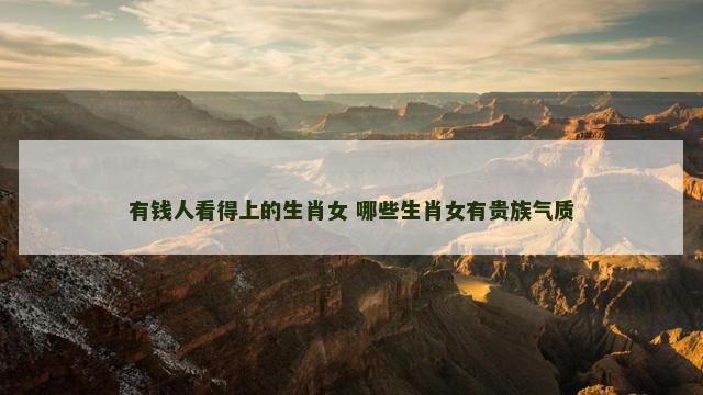 有钱人看得上的生肖女 哪些生肖女有贵族气质
