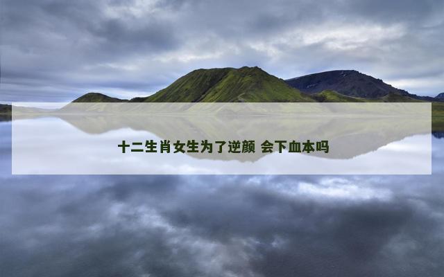 十二生肖女生为了逆颜 会下血本吗