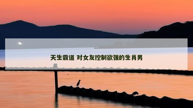 天生霸道 对女友控制欲强的生肖男