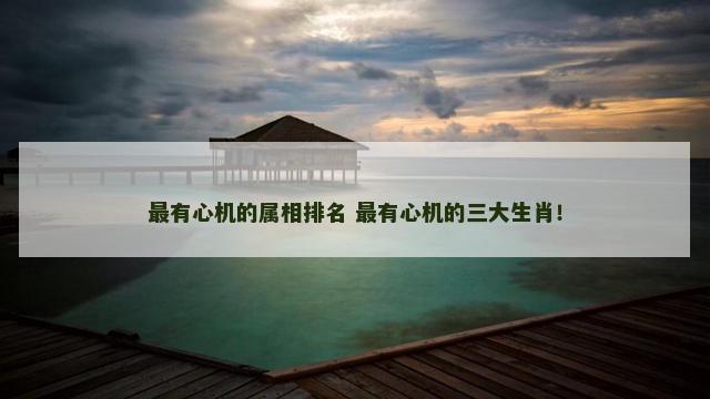 最有心机的属相排名 最有心机的三大生肖！