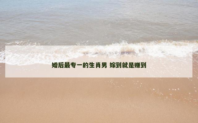 婚后最专一的生肖男 嫁到就是赚到