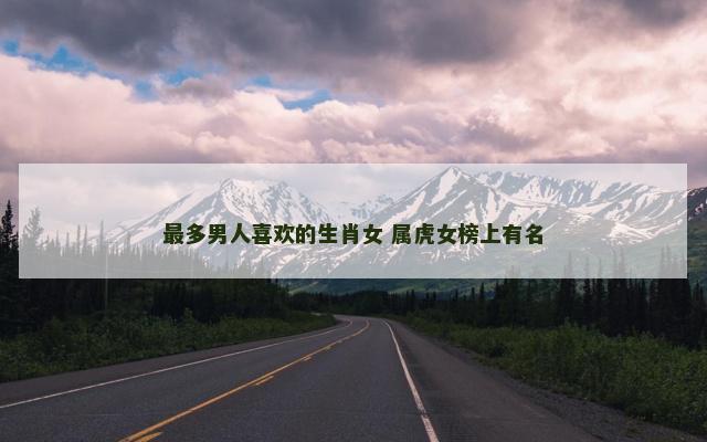 最多男人喜欢的生肖女 属虎女榜上有名