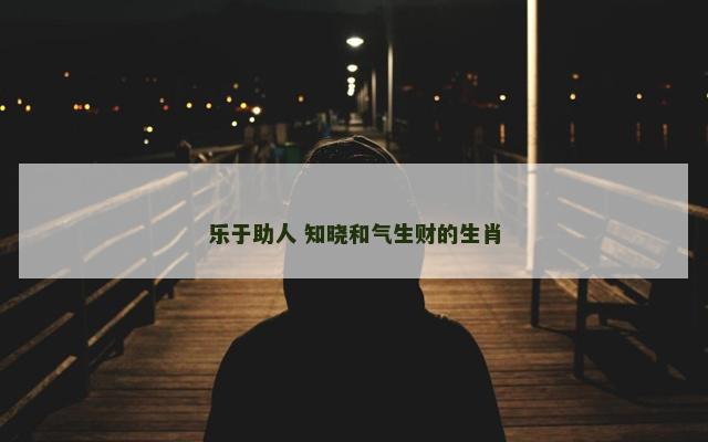 乐于助人 知晓和气生财的生肖