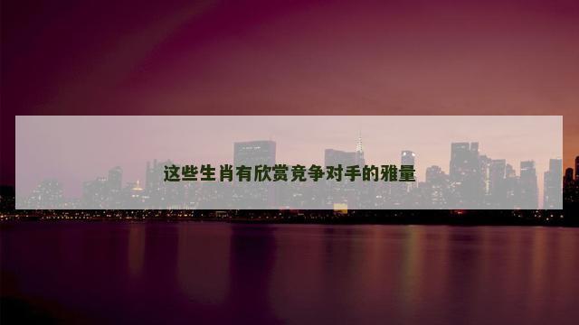 这些生肖有欣赏竞争对手的雅量