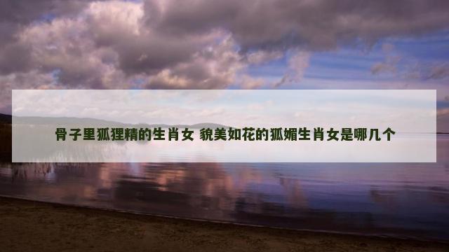 骨子里狐狸精的生肖女 貌美如花的狐媚生肖女是哪几个
