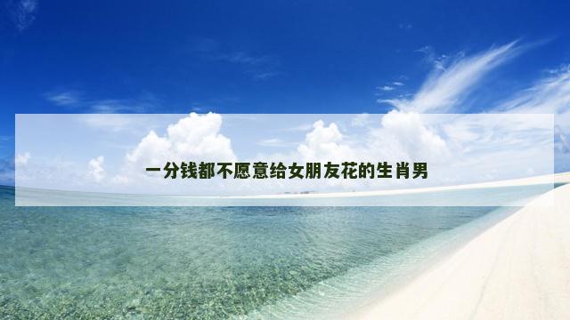 一分钱都不愿意给女朋友花的生肖男
