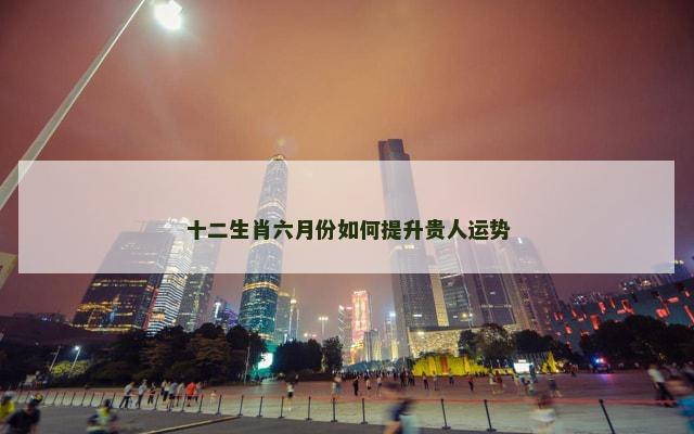 十二生肖六月份如何提升贵人运势