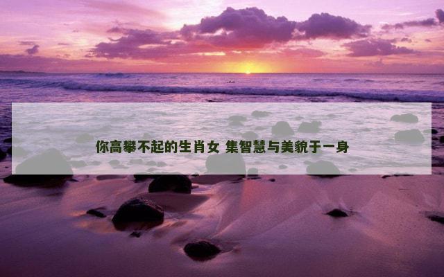 你高攀不起的生肖女 集智慧与美貌于一身