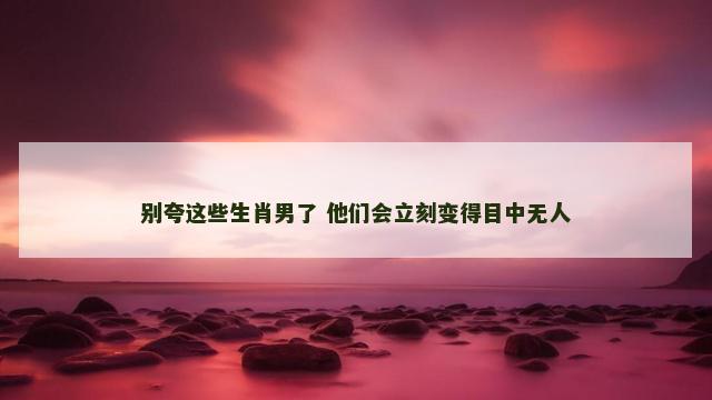 别夸这些生肖男了 他们会立刻变得目中无人