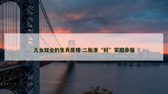 儿女双全的生肖属相 二胎凑“好”家庭幸福