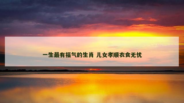 一生最有福气的生肖 儿女孝顺衣食无忧