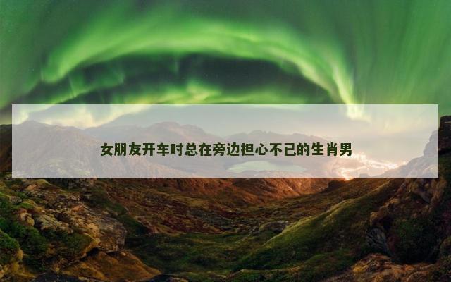 女朋友开车时总在旁边担心不已的生肖男