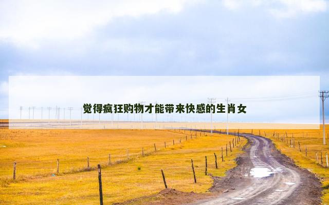 觉得疯狂购物才能带来快感的生肖女
