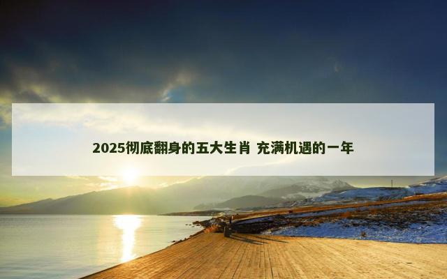 2025彻底翻身的五大生肖 充满机遇的一年