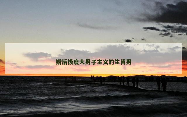 婚后极度大男子主义的生肖男