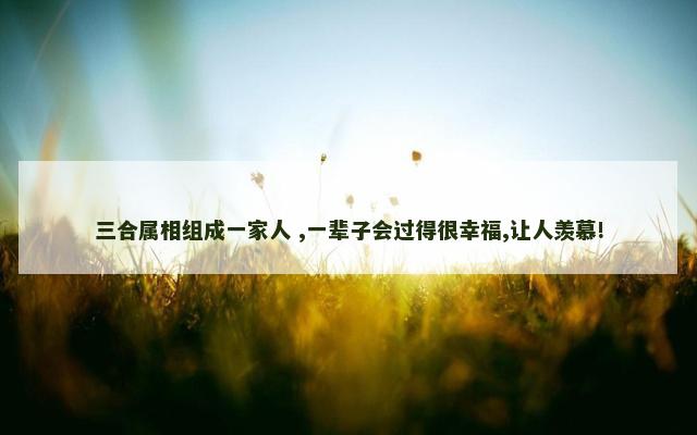 三合属相组成一家人 ,一辈子会过得很幸福,让人羡慕!