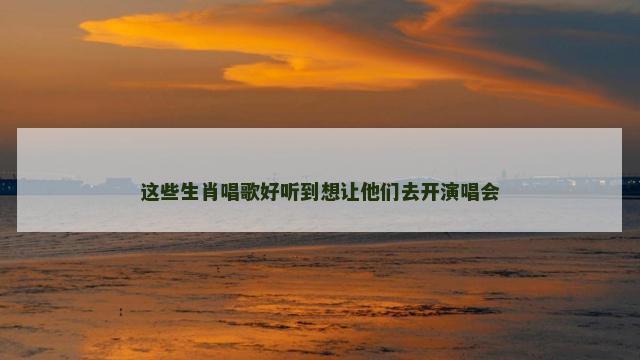 这些生肖唱歌好听到想让他们去开演唱会