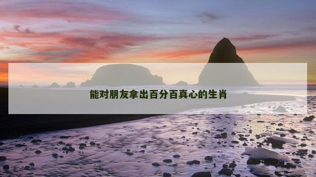 能对朋友拿出百分百真心的生肖
