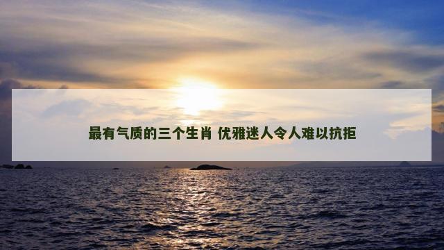 最有气质的三个生肖 优雅迷人令人难以抗拒