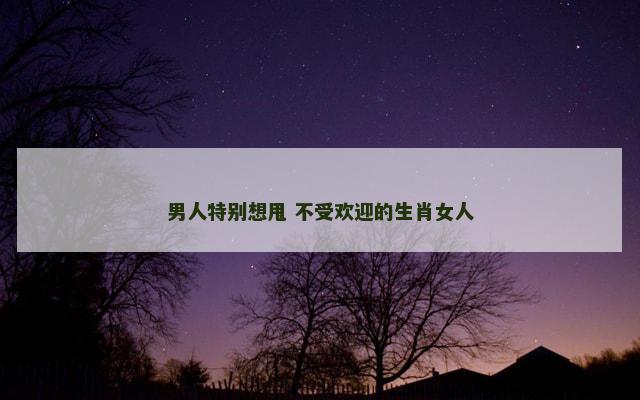 男人特别想甩 不受欢迎的生肖女人