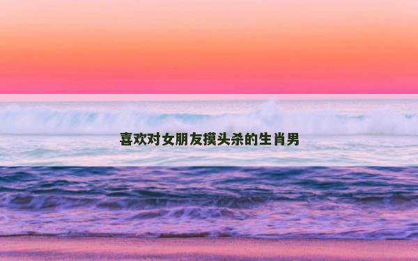 喜欢对女朋友摸头杀的生肖男