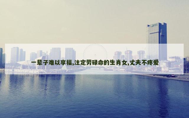 一辈子难以享福,注定劳碌命的生肖女,丈夫不疼爱