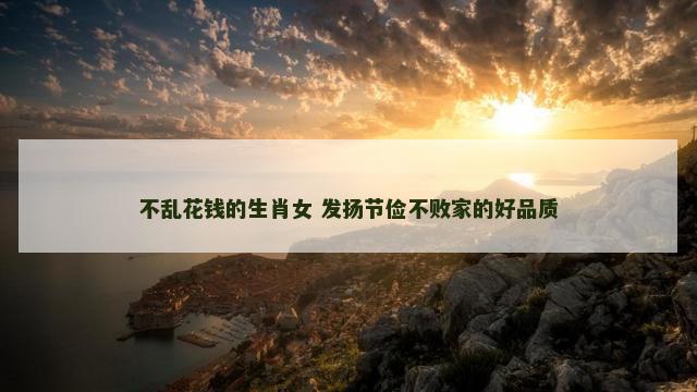 不乱花钱的生肖女 发扬节俭不败家的好品质