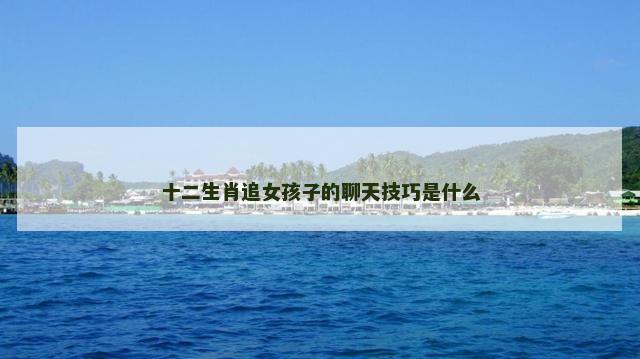 十二生肖追女孩子的聊天技巧是什么