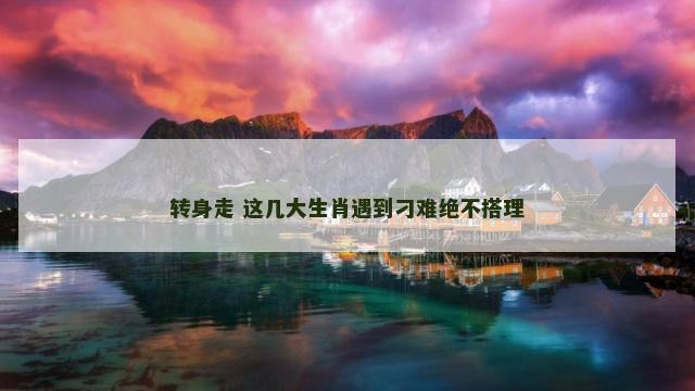 转身走 这几大生肖遇到刁难绝不搭理