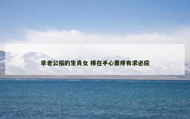 享老公福的生肖女 捧在手心里疼有求必应