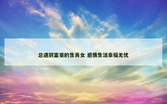 总遇到富豪的生肖女 感情生活幸福无忧