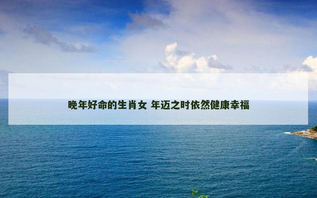 晚年好命的生肖女 年迈之时依然健康幸福