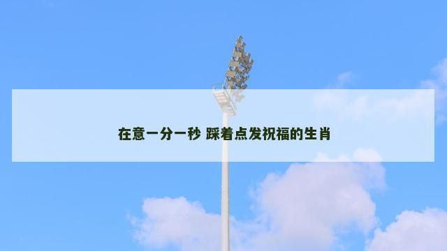 在意一分一秒 踩着点发祝福的生肖