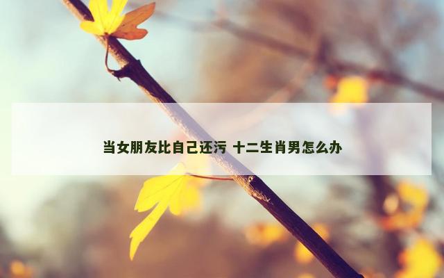 当女朋友比自己还污 十二生肖男怎么办