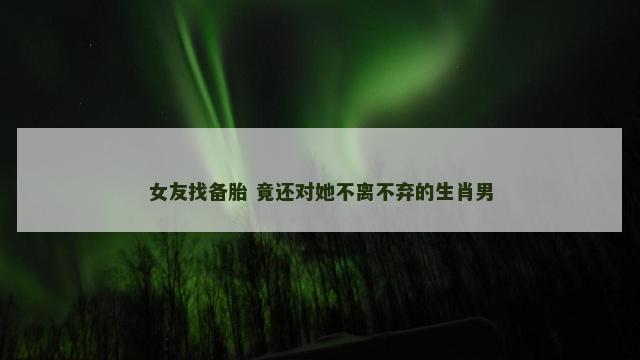 女友找备胎 竟还对她不离不弃的生肖男