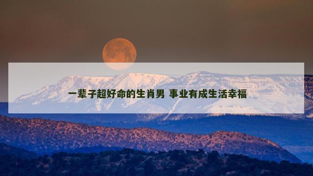 一辈子超好命的生肖男 事业有成生活幸福