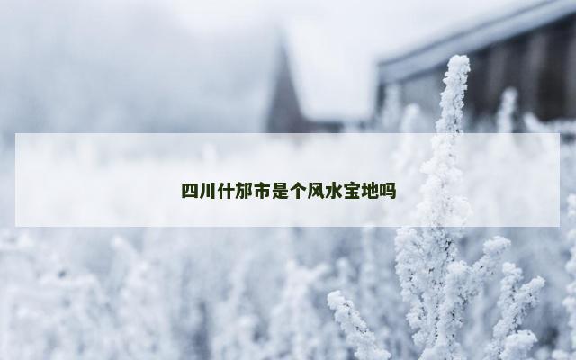 四川什邡市是个风水宝地吗