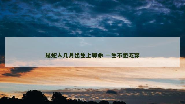 属蛇人几月出生上等命 一生不愁吃穿