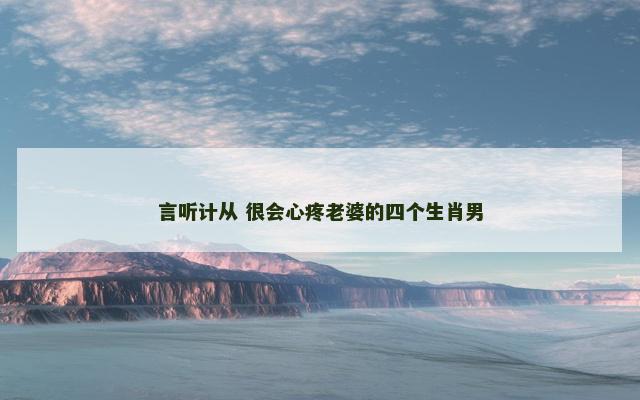言听计从 很会心疼老婆的四个生肖男