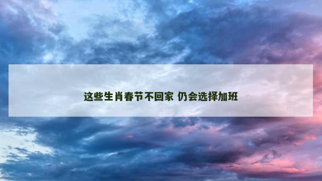 这些生肖春节不回家 仍会选择加班