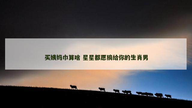 买姨妈巾算啥 星星都愿摘给你的生肖男