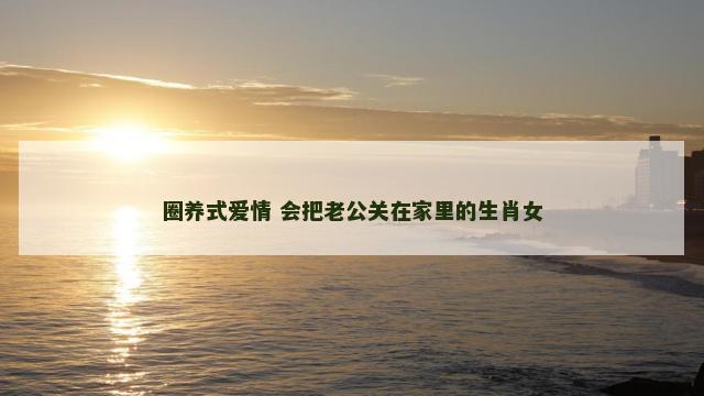 圈养式爱情 会把老公关在家里的生肖女