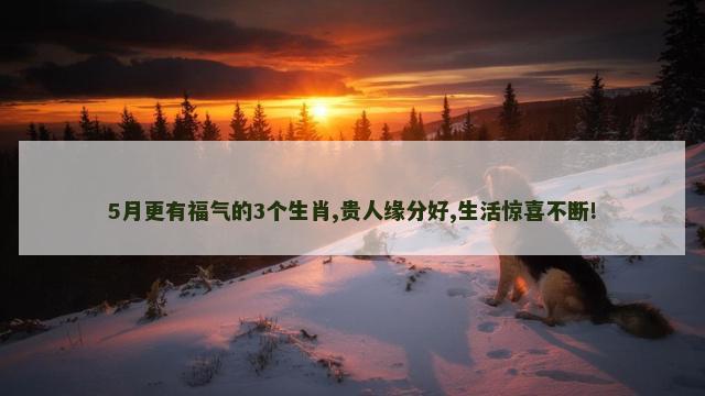 5月更有福气的3个生肖,贵人缘分好,生活惊喜不断!